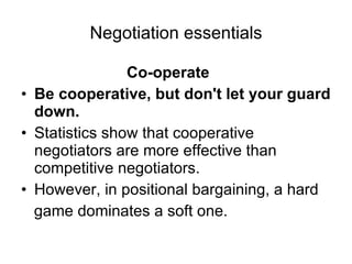 Negotiation essentials Co-operate Be cooperative, but don't let your guard down. Statistics show that cooperative negotiators are more effective than competitive negotiators. However, in positional bargaining, a hard game dominates a soft one. 