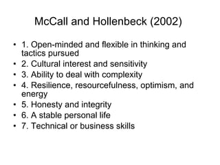 McCall and Hollenbeck (2002)   1.  O pen-minded and flexible in thinking and tactics pursued 2.  C ultural interest and sensitivity 3.  A bility to deal with complexity 4.  R esilience, resourcefulness, optimism, and energy 5.  H onesty and integrity 6.  A  stable personal life 7.  T echnical or business skills 