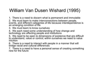 William Van Dusen Wishard (1995)   1.  T here is a need to discern what is permanent and immutable  2.  W e must learn to make interconnections between people, events, and different categories of life because interdependence is an emerging condition of life 3.  W e must learn to know ourselves 4.  W e each need some understanding of how change and technology are affecting people and institutions 5.  W e need to be open to dimensions of existence that are difficult to understand, value or control; within ourselves we need to value intuition 6.  T here is a need to interact with people in a manner that will bridge racial and cultural differences 7.  T here is a need to have a personal sense of creating something new for the future 