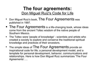 The four agreements: Don Miguel Ruiz's Code for Life Don Miguel Ruiz's book,  The Four Agreements  was published in 1997.  The Four Agreements  is a life-changing book, whose ideas come from the ancient Toltec wisdom of the native people of Southern Mexico. The Toltec were 'people of knowledge' - scientists and artists who created a society to explore and conserve the traditional spiritual knowledge and practices of their ancestors.  The simple ideas of  The Four Agreements  provide an inspirational code for life; a personal development model, and a template for personal development, behavior, communications and relationships. Here is how Don Miguel Ruiz summarizes 'The Four Agreements‘…. 