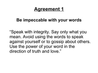 Agreement 1 Be impeccable with your words “Speak with integrity. Say only what you mean. Avoid using the words to speak against yourself or to gossip about others. Use the power of your word in the direction of truth and love.”  
