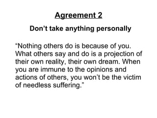 Agreement 2 Don’t take anything personally   “Nothing others do is because of you. What others say and do is a projection of their own reality, their own dream. When you are immune to the opinions and actions of others, you won’t be the victim of needless suffering.” 