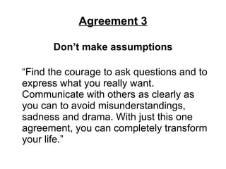 Agreement 3 Don’t make assumptions “Find the courage to ask questions and to express what you really want. Communicate with others as clearly as you can to avoid misunderstandings, sadness and drama. With just this one agreement, you can completely transform your life.”  