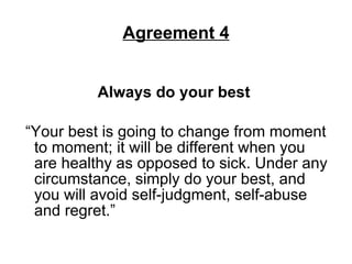 Agreement 4 Always do your best   “Your best is going to change from moment to moment; it will be different when you are healthy as opposed to sick. Under any circumstance, simply do your best, and you will avoid self-judgment, self-abuse and regret.”  