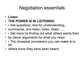 Negotiation essentials Listen THE POWER IS IN LISTENING •  Ask questions, test for understanding, summarize, and listen, listen, listen…... •  Get more by finding out what others wants than by clever arguments for what you need. •  The cheapest concession you can make is to let others know they have been heard. 