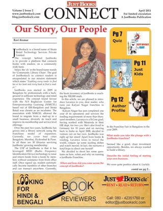 Volume 2 Issue 2
www.justbooksclc.com
blog.justbooksclc.com           CONNECT                                                                                   April 2011
                                                                                                              For limited circulation
                                                                                                            A JustBooks Publication




  Our Story, Our People                                                                             Pg 7
 Ravi Kumar                                                                                         Quiz


J
    ustBooksclc is a brand name of Strata
    Retail Technology Services Private
    Limited.
  The      concept       behind    Justbooks

                                                                                                                         Pg 11
is to provide a platform that connects
books with readers, on a community
wide basis.
  Infact, the 'clc' in the brand name stands                                                                             Just
for 'Community Library Chain'. The goal
of JustBooksclc to connect readers is                                                                                    Kids
encapsulated in our mission statement
which states "Enabling every reader to find
his or her book and every book to find a read-
er."
  JustBooks was started in 2009 in
Bangalore by professionals with a back-          the book inventory of JustBooks is reach-
ground in software technology and retail         ing the 300,000 mark.
experience. The concept found favour
with the N.S Raghavan Center for
                                                   In this article, we are pleased to intro-
                                                 duce Lavanya to you, dear reader, who
                                                                                                   Pg 12
Enterpreneurship Learning (NSRCEL)               runs our Kalyan Nagar franchise in
based out of IIM-Bangalore and Strata            Bangalore.
                                                                                                   Author
Retail was chosen as an incubatee. The              Kalyan Nagar has just completed one            Profile
association with NSRCEL allowed the              year of its operations and services the
brand to migrate from a start-up to a            reading requirements of more than thou-
small business, diversify its reach and          sand members. Lavanya is a B.Com grad,
improve its membership and service level         having worked with Motorola in their
offerings.                                       HR dept. for two yrs. She's also lived in
  Over the past two years, JustBooks has                                                       In the Franchise Fair in Bangalore in the
                                                 Germany for 10 years and on moving
grown into a library network using the                                                         year 2009.
                                                 back to India in April 2008, decided to
franchisee       model       of   expansion.     venture out on her own. JustBooks was
Currently, we cover four cities                                                                What made you take the plunge with a
                                                 right up her street! Apart from books &
Bangalore, Mumbai, Hyderabad & Pune.                                                           JustBooks franchise?
                                                 reading, Lavanya loves to travel the
In all there are 30 libraries servicing          world, conjure up some sizzling dishes
JustBooks' growing membership.                                                                 Seemed like a good, clean investment
                                                 and watch movies. In fact, she nurtures a
  The USP of JustBooks is that it has                                                          opportunity. Besides, we always wanted
                                                 fond hope to direct one herself!
leveraged RFID (Radio Frequency                                                                to build a library.
                                                   We decided to shoot her some ques-
Identification Device) technology to issue       tions on how, when and why on running
and return books from a kiosk by mem-                                                          Describe the initial feeling of starting
                                                 a JustBooks Franchise.
bers without assistance from front office                                                      your own business.
staff. Once signed up, readers automati-          When and how did you come across the
cally become members of other branches                                                         We were quite positive about it. Luckily
                                                 concept of JustBooks?
and can transact anywhere. Currently,                                                                                 contd on pg 2...
 