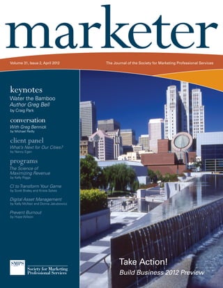marketer
Volume 31, Issue 2, April 2012         The Journal of the Society for Marketing Professional Services




keynotes
Water the Bamboo
Author Greg Bell
by Craig Park

conversation
With Greg Bennick
by Michael Reilly


client panel
What’s Next for Our Cities?
by Nancy Egan


programs
The Science of
Maximizing Revenue
by Kelly Riggs

CI to Transform Your Game
by Scott Braley and Krista Sykes

Digital Asset Management
by Kelly McNair and Donna Jakubowicz

Prevent Burnout
by Hope Wilson




                                              Take Action!
                                              Build Business 2012 Preview
 