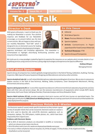 Group of Companies
April 2015Issue No. 4Volume No. 2
Tech TalkMonthly Newsletter by Spectro Group
Director's Desk
Kuldeep Dhingra
Managing Director
In this Issue
Ü Editorial
Ü BriefaboutSpectro
Ü News:PreciousMetalsinE-Wastes
Ü SpectroUpdates
Ü Article: Contaminants in Paper-
paperboardforFoodContactMaterials
Ü Technical Showcase: FTIR
Ü SpectroGroupofCompanies
In this Issue
Precious Metals in E-Wastes
Brief about Spectro
With great enthusiasm, I want to thank you for
making our Newsletter a success. Your positive
response and feedback for our Newsletter
encourages us to present before you the best
current articles. We are happy to share with you,
our monthly Newsletter “Tech-Talk” which is
designed to be an elemental source for leading
informationrelatedtodevelopingtechnologies,
We invite you to a new paradigm created by Spectro to examine the resources on our website which includes details of our
amplifyingservicesusingsciencetoharnesscutting-edgetechnologiesandexperiencetheSpectrodifference.
ingenious techniques and innovative approaches. This newsletter is
contemplated to highlight electrifying forthcoming activities and
resourcesofourorganization.
The Electronic waste (E-waste) needs specific treatment as they contain a great
variety of valuable metals that can be recovered. Electronic waste or e-waste is
the term used to describe old, end-of-life electronic appliances such as
computers, laptops, TVs, DVD players, mobile phones, etc., which have been
disposedbytheiroriginalusers.
Spectro Group of companies has created a globally recognized position in the field of Testing, Calibration, Auditing, Training,
Inspection,R&D,SpecialPurposeEquipmentDesigningandManufacturerandvariousotheractivities.
SpectroAnalyticalLabsLtd.isaself-reliantMultidisciplinaryLaboratoryprovidingbestofservices.Wearealsoinaprocessto
explore services in the field of Geo-Technical, Welding, Safety Compliance, Clean Development Mechanism, Mining,
Environmentandvariousothers.
Spectro Lab Equipments (P) Ltd. is one of the reputed manufacturers of Environment & Coal Laboratory Equipments and also
deals with their sale and service setups. We are the exclusive manufacturers of equipments which include RCPT, Bomb
Calorimeter,AshFusionTester,SaltSprayChamber,ProximateAnalyzerandStressRelaxationTester.
Spectro Weld Institutes (P) Ltd. provides exemplary short-term courses and full time courses on specialized topics. The
weldergetscertificationbyAWS(AmericanWeldingSociety).Wearecreatingapoolbankoftrainedandcertifiedweldersfor
readydeploymentforprojects.
Contd.
Problems with Electronic Wastes
Ÿ80 to 85% of electronic products are discarded in landfills or incinerators,
whichcanreleasecertaintoxicsintotheair.
Ÿ20to50millionmetrictonsofe-wastearedisposedworldwideeveryyear.
ŸFor every 1 million cell phones that are recycled, 35,274 lbs of copper, 772 lbs of silver, 75 lbs of gold and 33 lbs
ofpalladiumcanberecovered.
 
