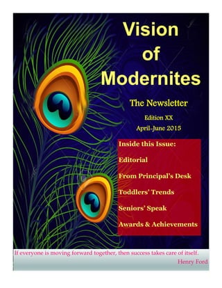 Vision
of
Modernites
Inside this Issue:
Editorial
From Principal’s Desk
Toddlers’ Trends
Seniors’ Speak
Awards & Achievements
The Newsletter
Edition XX
April-June 2015
If everyone is moving forward together, then success takes care of itself.
Henry Ford
 