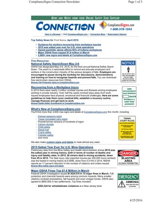 View in a Browser | Visit ComplianceSigns.com | Connection Blog | Subscription Options
Top Safety News for , April 2016
• Guidance for workers recovering from workplace injuries
• 2015 was safest year ever for U.S. mine operations
• Opioid painkiller abuse affects 80% of Indiana workplaces
• Major OSHA fines topped $1.8 million in March
• 2,600+ new signs and labels at ComplianceSigns.com
Free Resources:
National Safety Stand-Down May 2-6
OSHA has designated May 2-6, 2016, for the third annual National Safety Stand-
Down. The event is a nationwide effort to remind and educate employers and
workers in the construction industry of the serious dangers of falls. Employers are
encouraged to pause during the workday for discussions, demonstrations
and training on how to recognize hazards and prevent falls. You can download
free stand-down resources from OSHA.
Browse Fall Protection signs at ComplianceSigns.com.
Recovering from a Workplace Injury
In 2014 there were nearly 3 million nonfatal injuries and illnesses among employees
working in private industry. Over half the cases involved days away from work.
Injured employees face physical, emotional and financial challenges. Here are some
guidelines to help them cover medical bills, establish a recovery routine,
manage finances and get back to work.
Browse Digital Safety Scoreboards at ComplianceSigns.com.
What's New at ComplianceSigns.com
You'll find more than 2,600 new signs and labels at ComplianceSigns.com this month, including:
• Kansas weapons signs
• Texas concealed carry signs
• Portrait-format versions of hundreds of signs
• Carbon dioxide
• Child safety
• Diesel fuel
• Crane safety
• Cylinder safety
• and more
We also make custom signs and labels to meet almost any need.
2015 Safest Year Ever for U.S. Mine Operations
Preliminary data from the Mine Safety and Health Administration shows 2015 was
the safest year in mining history, both in terms of number of deaths and
injury and fatality rates. In 2015, 28 miners died in mining accidents, down
from 45 in 2014. The fatal injury rate (reported injuries per 200,000 hours worked)
was the lowest in mining history at 0.0096, down from 0.0144 in 2014. MSHA
reports an 11 percent reduction in the number of citations and orders issued.
Browse Mine Safety signs and labels.
Major OSHA Fines Top $1.8 Million in March
Federal OSHA investigators issued $1,824,574 in 13 major fines in March. Fall
protection and chemical hazards were among common hazards. Many smaller
citations involved amputations, fall hazards and even vinegar fumes. OSHA also
agreed to $850,000 in two settlements. Top fines included:
• $203,324 for whistleblower violations at a New Jersey bank
First Name
Page 1 of 3ComplianceSigns Connection Newsletter
4/25/2016
 