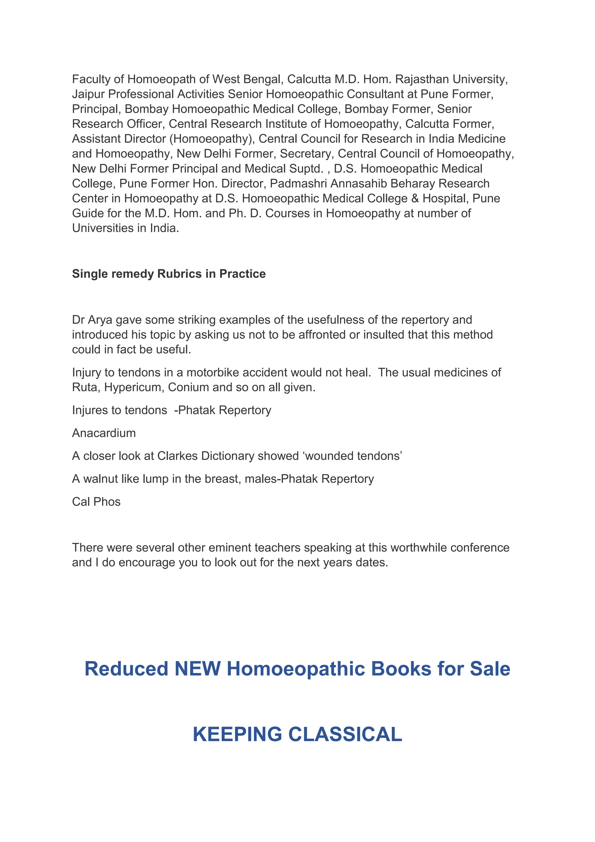 Faculty of Homoeopath of West Bengal, Calcutta M.D. Hom. Rajasthan University,
Jaipur Professional Activities Senior Homoeopathic Consultant at Pune Former,
Principal, Bombay Homoeopathic Medical College, Bombay Former, Senior
Research Officer, Central Research Institute of Homoeopathy, Calcutta Former,
Assistant Director (Homoeopathy), Central Council for Research in India Medicine
and Homoeopathy, New Delhi Former, Secretary, Central Council of Homoeopathy,
New Delhi Former Principal and Medical Suptd. , D.S. Homoeopathic Medical
College, Pune Former Hon. Director, Padmashri Annasahib Beharay Research
Center in Homoeopathy at D.S. Homoeopathic Medical College & Hospital, Pune
Guide for the M.D. Hom. and Ph. D. Courses in Homoeopathy at number of
Universities in India.
Single remedy Rubrics in Practice
Dr Arya gave some striking examples of the usefulness of the repertory and
introduced his topic by asking us not to be affronted or insulted that this method
could in fact be useful.
Injury to tendons in a motorbike accident would not heal. The usual medicines of
Ruta, Hypericum, Conium and so on all given.
Injures to tendons -Phatak Repertory
Anacardium
A closer look at Clarkes Dictionary showed ‘wounded tendons’
A walnut like lump in the breast, males-Phatak Repertory
Cal Phos
There were several other eminent teachers speaking at this worthwhile conference
and I do encourage you to look out for the next years dates.
Reduced NEW Homoeopathic Books for Sale
KEEPING CLASSICAL
 