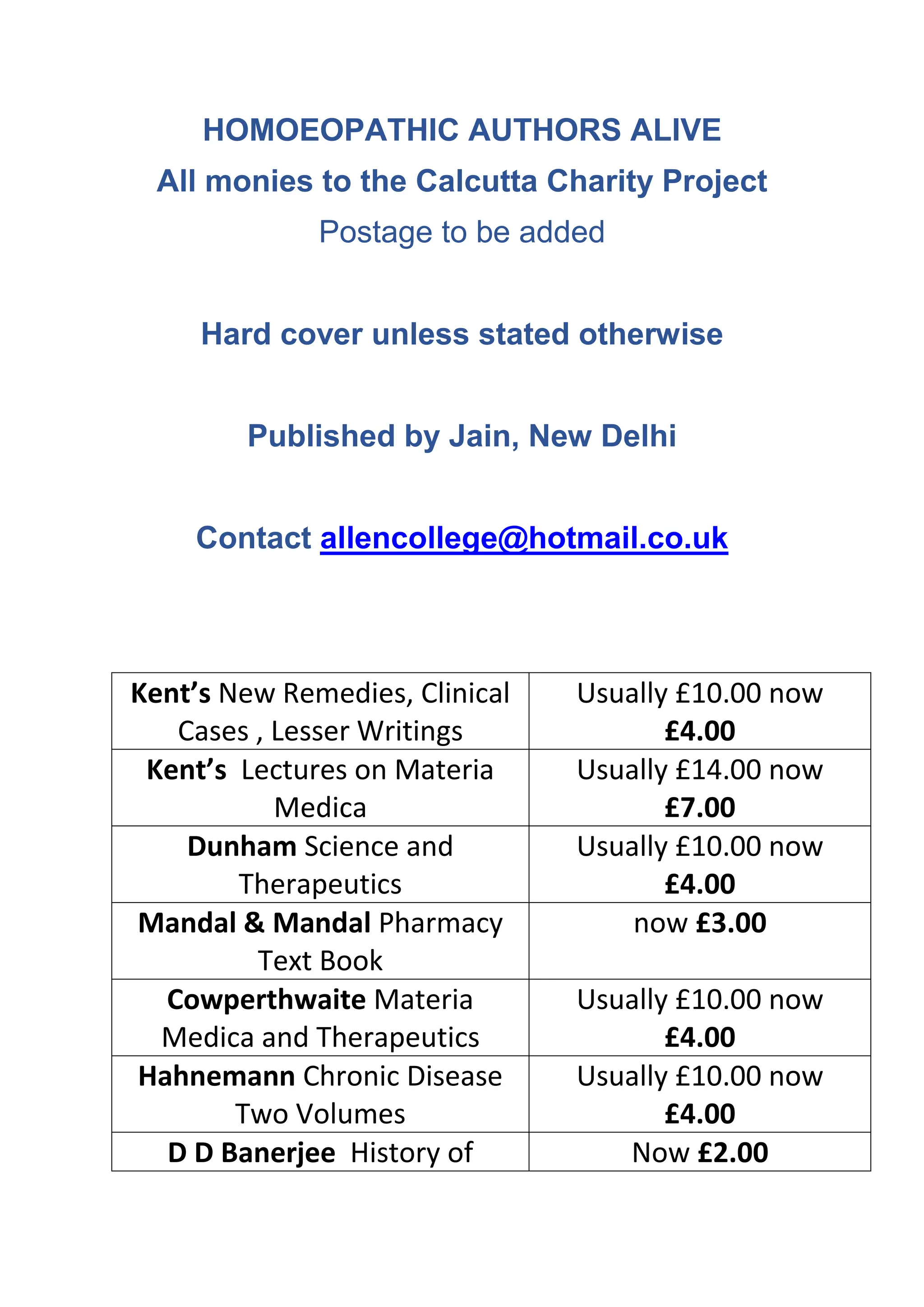 HOMOEOPATHIC AUTHORS ALIVE
All monies to the Calcutta Charity Project
Postage to be added
Hard cover unless stated otherwise
Published by Jain, New Delhi
Contact allencollege@hotmail.co.uk
Kent’s New Remedies, Clinical
Cases , Lesser Writings
Usually £10.00 now
£4.00
Kent’s Lectures on Materia
Medica
Usually £14.00 now
£7.00
Dunham Science and
Therapeutics
Usually £10.00 now
£4.00
Mandal & Mandal Pharmacy
Text Book
now £3.00
Cowperthwaite Materia
Medica and Therapeutics
Usually £10.00 now
£4.00
Hahnemann Chronic Disease
Two Volumes
Usually £10.00 now
£4.00
D D Banerjee History of Now £2.00
 