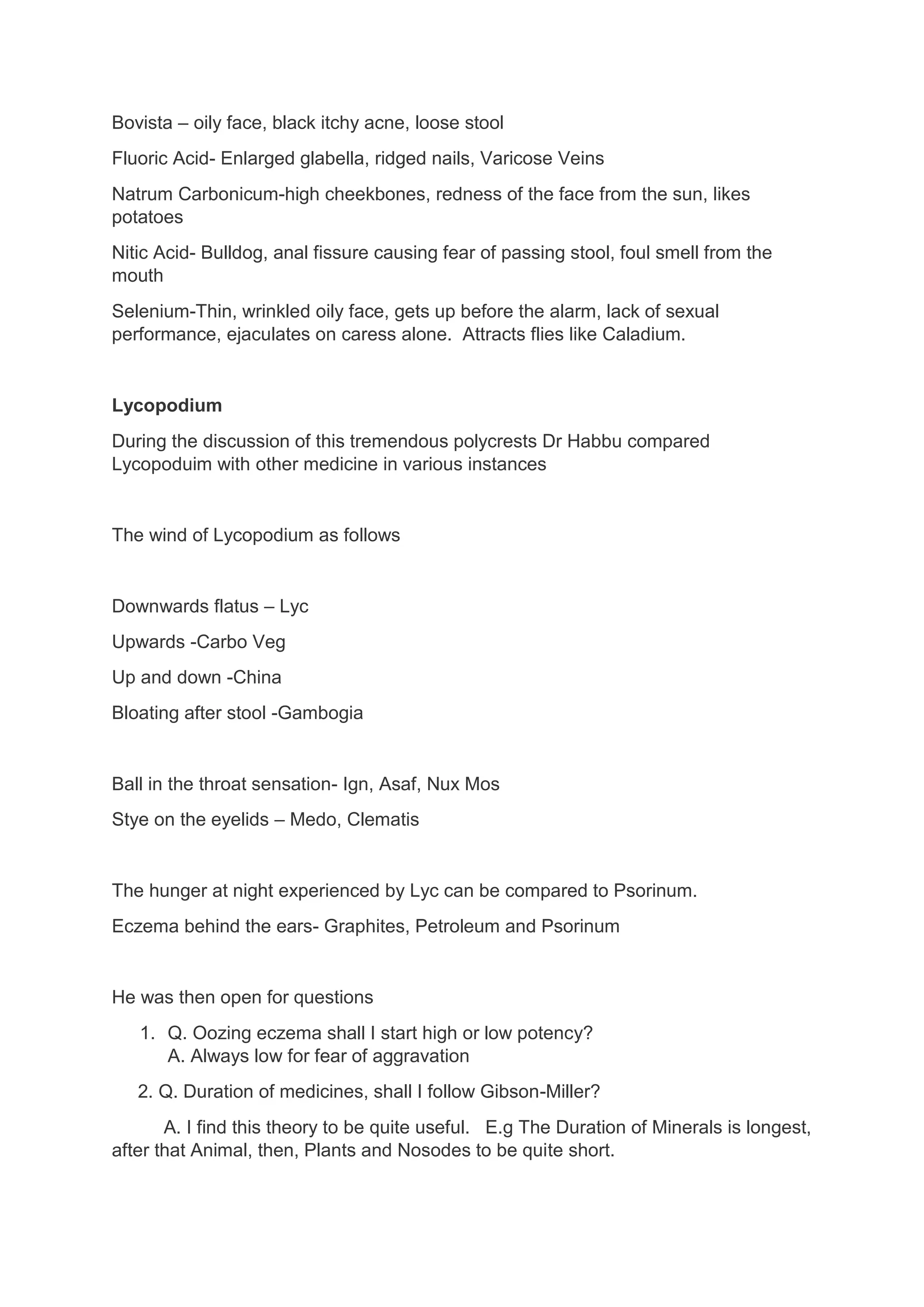 Bovista – oily face, black itchy acne, loose stool
Fluoric Acid- Enlarged glabella, ridged nails, Varicose Veins
Natrum Carbonicum-high cheekbones, redness of the face from the sun, likes
potatoes
Nitic Acid- Bulldog, anal fissure causing fear of passing stool, foul smell from the
mouth
Selenium-Thin, wrinkled oily face, gets up before the alarm, lack of sexual
performance, ejaculates on caress alone. Attracts flies like Caladium.
Lycopodium
During the discussion of this tremendous polycrests Dr Habbu compared
Lycopoduim with other medicine in various instances
The wind of Lycopodium as follows
Downwards flatus – Lyc
Upwards -Carbo Veg
Up and down -China
Bloating after stool -Gambogia
Ball in the throat sensation- Ign, Asaf, Nux Mos
Stye on the eyelids – Medo, Clematis
The hunger at night experienced by Lyc can be compared to Psorinum.
Eczema behind the ears- Graphites, Petroleum and Psorinum
He was then open for questions
1. Q. Oozing eczema shall I start high or low potency?
A. Always low for fear of aggravation
2. Q. Duration of medicines, shall I follow Gibson-Miller?
A. I find this theory to be quite useful. E.g The Duration of Minerals is longest,
after that Animal, then, Plants and Nosodes to be quite short.
 