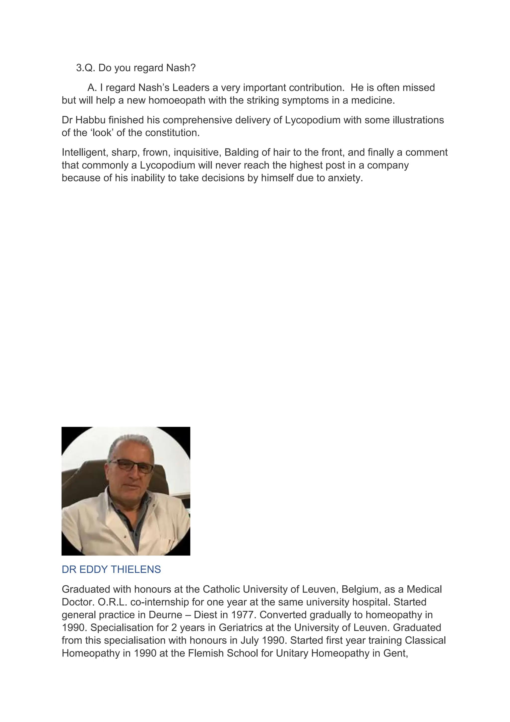3.Q. Do you regard Nash?
A. I regard Nash’s Leaders a very important contribution. He is often missed
but will help a new homoeopath with the striking symptoms in a medicine.
Dr Habbu finished his comprehensive delivery of Lycopodium with some illustrations
of the ‘look’ of the constitution.
Intelligent, sharp, frown, inquisitive, Balding of hair to the front, and finally a comment
that commonly a Lycopodium will never reach the highest post in a company
because of his inability to take decisions by himself due to anxiety.
DR EDDY THIELENS
Graduated with honours at the Catholic University of Leuven, Belgium, as a Medical
Doctor. O.R.L. co-internship for one year at the same university hospital. Started
general practice in Deurne – Diest in 1977. Converted gradually to homeopathy in
1990. Specialisation for 2 years in Geriatrics at the University of Leuven. Graduated
from this specialisation with honours in July 1990. Started first year training Classical
Homeopathy in 1990 at the Flemish School for Unitary Homeopathy in Gent,
 