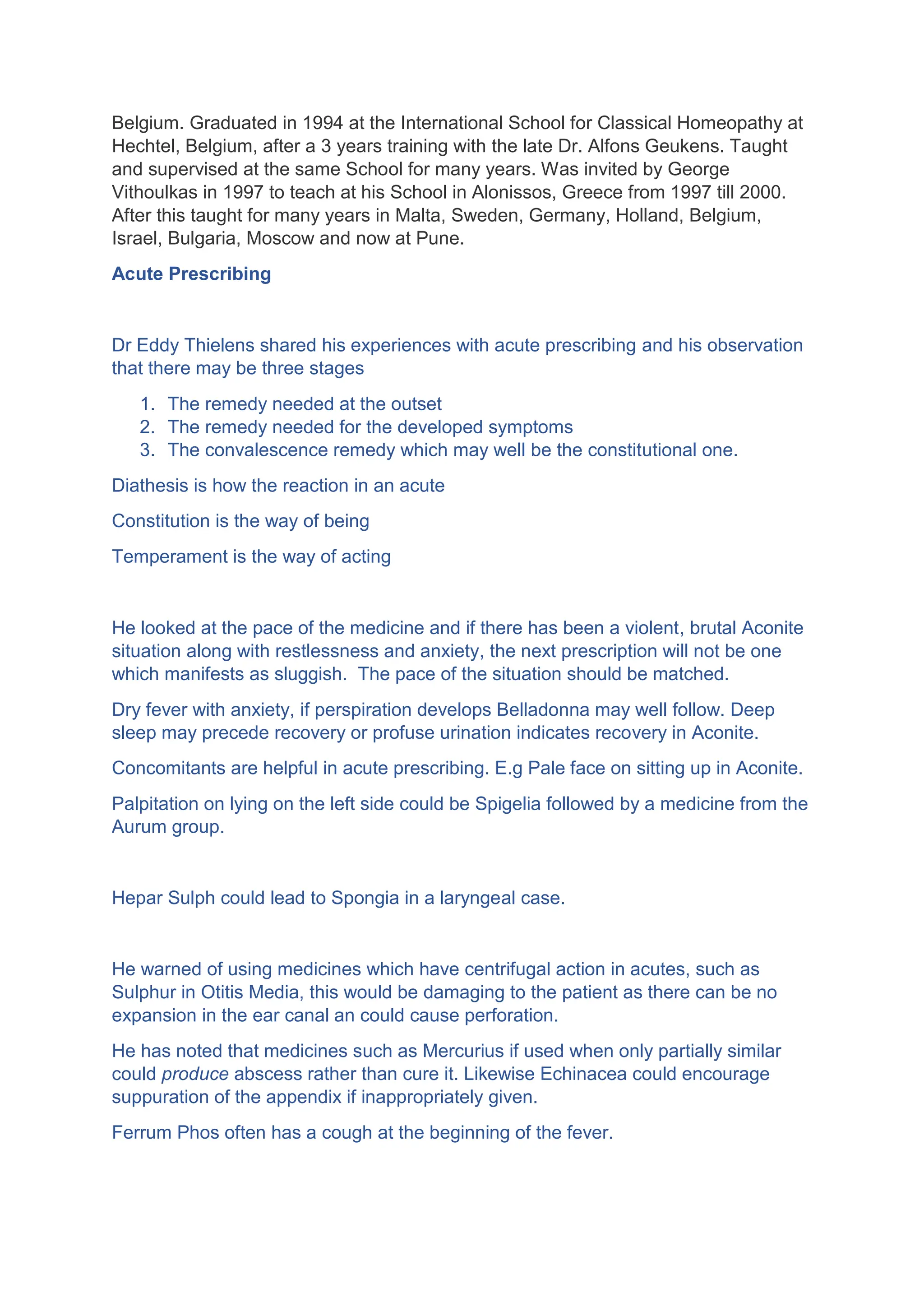 Belgium. Graduated in 1994 at the International School for Classical Homeopathy at
Hechtel, Belgium, after a 3 years training with the late Dr. Alfons Geukens. Taught
and supervised at the same School for many years. Was invited by George
Vithoulkas in 1997 to teach at his School in Alonissos, Greece from 1997 till 2000.
After this taught for many years in Malta, Sweden, Germany, Holland, Belgium,
Israel, Bulgaria, Moscow and now at Pune.
Acute Prescribing
Dr Eddy Thielens shared his experiences with acute prescribing and his observation
that there may be three stages
1. The remedy needed at the outset
2. The remedy needed for the developed symptoms
3. The convalescence remedy which may well be the constitutional one.
Diathesis is how the reaction in an acute
Constitution is the way of being
Temperament is the way of acting
He looked at the pace of the medicine and if there has been a violent, brutal Aconite
situation along with restlessness and anxiety, the next prescription will not be one
which manifests as sluggish. The pace of the situation should be matched.
Dry fever with anxiety, if perspiration develops Belladonna may well follow. Deep
sleep may precede recovery or profuse urination indicates recovery in Aconite.
Concomitants are helpful in acute prescribing. E.g Pale face on sitting up in Aconite.
Palpitation on lying on the left side could be Spigelia followed by a medicine from the
Aurum group.
Hepar Sulph could lead to Spongia in a laryngeal case.
He warned of using medicines which have centrifugal action in acutes, such as
Sulphur in Otitis Media, this would be damaging to the patient as there can be no
expansion in the ear canal an could cause perforation.
He has noted that medicines such as Mercurius if used when only partially similar
could produce abscess rather than cure it. Likewise Echinacea could encourage
suppuration of the appendix if inappropriately given.
Ferrum Phos often has a cough at the beginning of the fever.
 