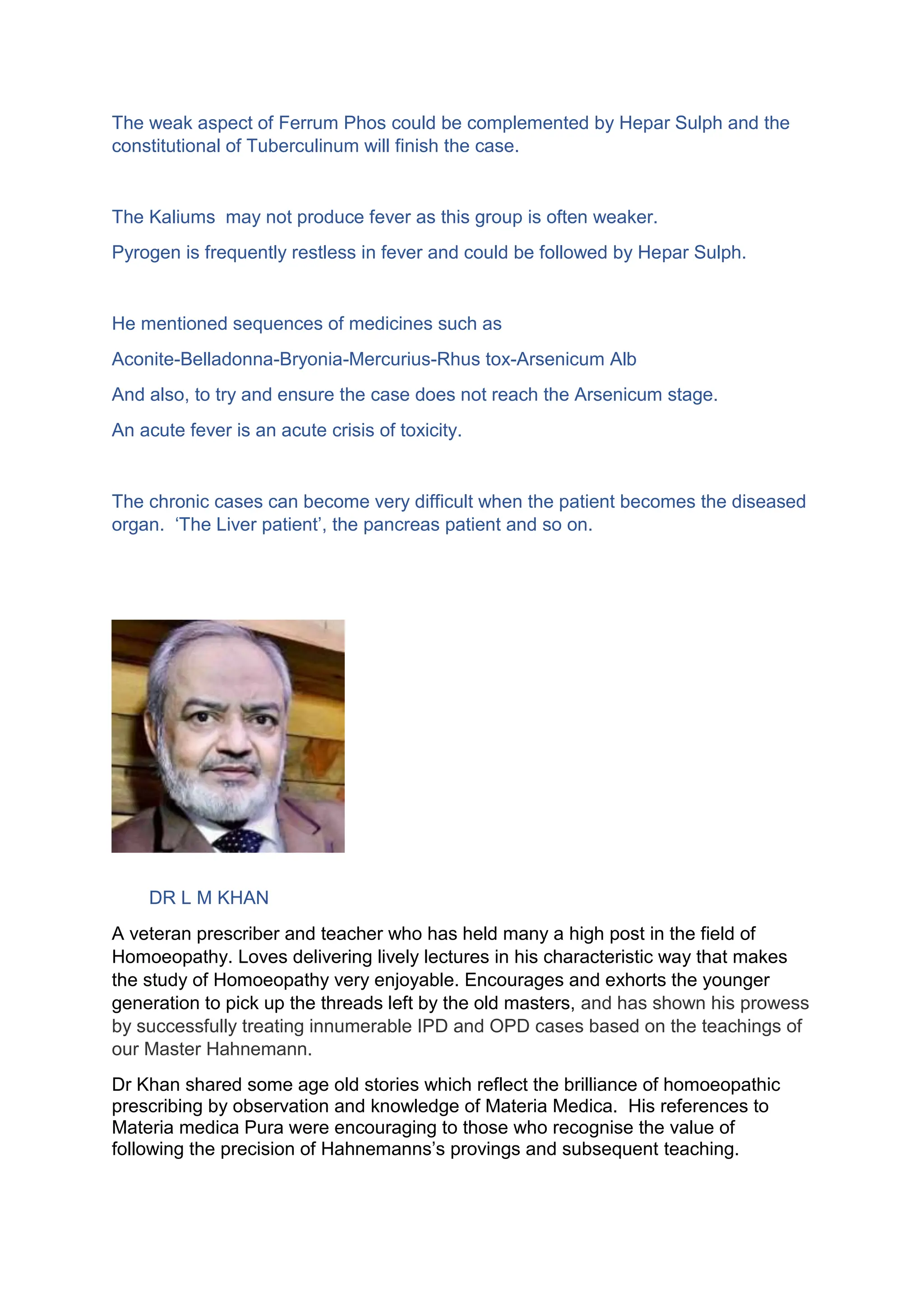 The weak aspect of Ferrum Phos could be complemented by Hepar Sulph and the
constitutional of Tuberculinum will finish the case.
The Kaliums may not produce fever as this group is often weaker.
Pyrogen is frequently restless in fever and could be followed by Hepar Sulph.
He mentioned sequences of medicines such as
Aconite-Belladonna-Bryonia-Mercurius-Rhus tox-Arsenicum Alb
And also, to try and ensure the case does not reach the Arsenicum stage.
An acute fever is an acute crisis of toxicity.
The chronic cases can become very difficult when the patient becomes the diseased
organ. ‘The Liver patient’, the pancreas patient and so on.
DR L M KHAN
A veteran prescriber and teacher who has held many a high post in the field of
Homoeopathy. Loves delivering lively lectures in his characteristic way that makes
the study of Homoeopathy very enjoyable. Encourages and exhorts the younger
generation to pick up the threads left by the old masters, and has shown his prowess
by successfully treating innumerable IPD and OPD cases based on the teachings of
our Master Hahnemann.
Dr Khan shared some age old stories which reflect the brilliance of homoeopathic
prescribing by observation and knowledge of Materia Medica. His references to
Materia medica Pura were encouraging to those who recognise the value of
following the precision of Hahnemanns’s provings and subsequent teaching.
 