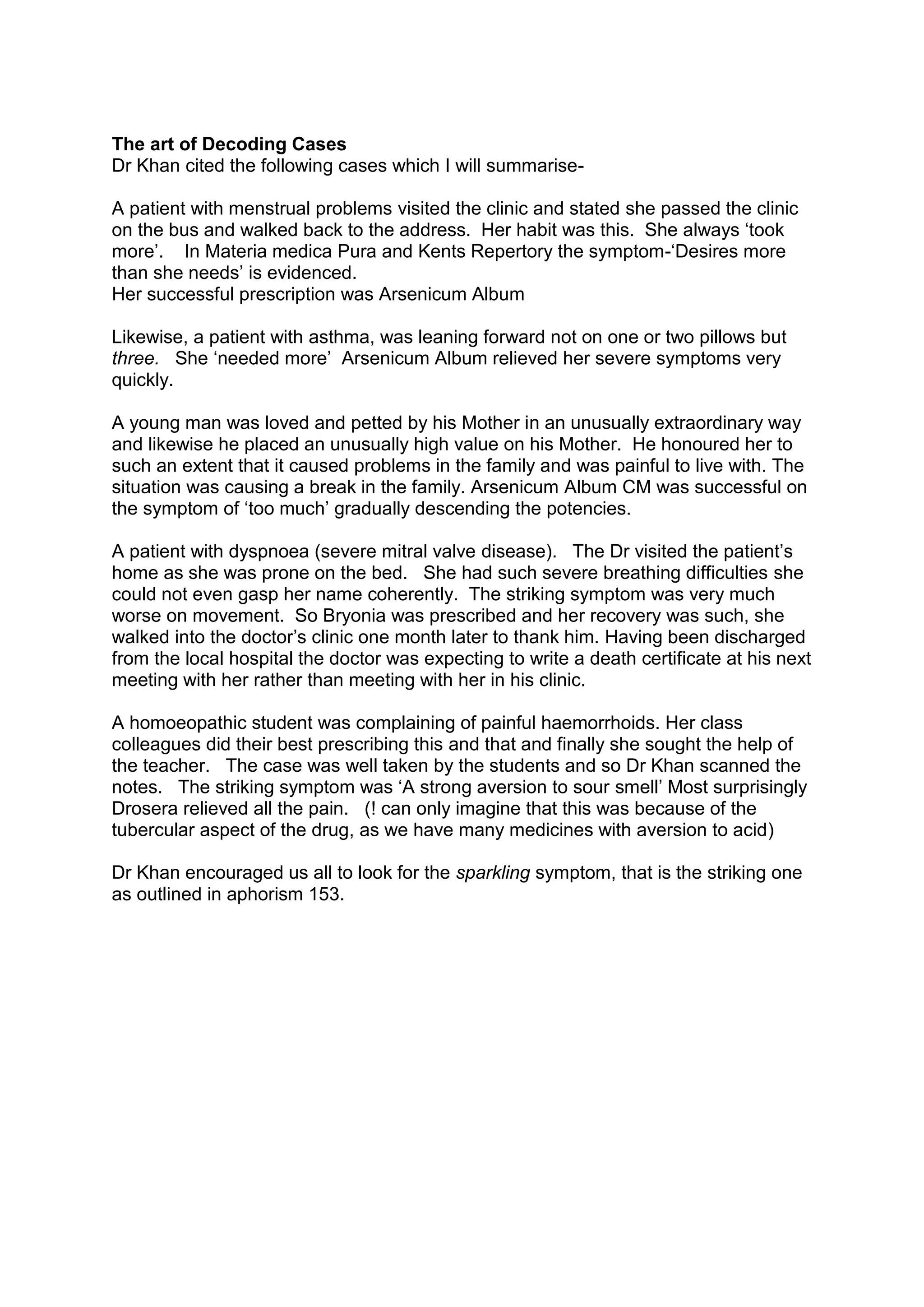 The art of Decoding Cases
Dr Khan cited the following cases which I will summarise-
A patient with menstrual problems visited the clinic and stated she passed the clinic
on the bus and walked back to the address. Her habit was this. She always ‘took
more’. In Materia medica Pura and Kents Repertory the symptom-‘Desires more
than she needs’ is evidenced.
Her successful prescription was Arsenicum Album
Likewise, a patient with asthma, was leaning forward not on one or two pillows but
three. She ‘needed more’ Arsenicum Album relieved her severe symptoms very
quickly.
A young man was loved and petted by his Mother in an unusually extraordinary way
and likewise he placed an unusually high value on his Mother. He honoured her to
such an extent that it caused problems in the family and was painful to live with. The
situation was causing a break in the family. Arsenicum Album CM was successful on
the symptom of ‘too much’ gradually descending the potencies.
A patient with dyspnoea (severe mitral valve disease). The Dr visited the patient’s
home as she was prone on the bed. She had such severe breathing difficulties she
could not even gasp her name coherently. The striking symptom was very much
worse on movement. So Bryonia was prescribed and her recovery was such, she
walked into the doctor’s clinic one month later to thank him. Having been discharged
from the local hospital the doctor was expecting to write a death certificate at his next
meeting with her rather than meeting with her in his clinic.
A homoeopathic student was complaining of painful haemorrhoids. Her class
colleagues did their best prescribing this and that and finally she sought the help of
the teacher. The case was well taken by the students and so Dr Khan scanned the
notes. The striking symptom was ‘A strong aversion to sour smell’ Most surprisingly
Drosera relieved all the pain. (! can only imagine that this was because of the
tubercular aspect of the drug, as we have many medicines with aversion to acid)
Dr Khan encouraged us all to look for the sparkling symptom, that is the striking one
as outlined in aphorism 153.
 