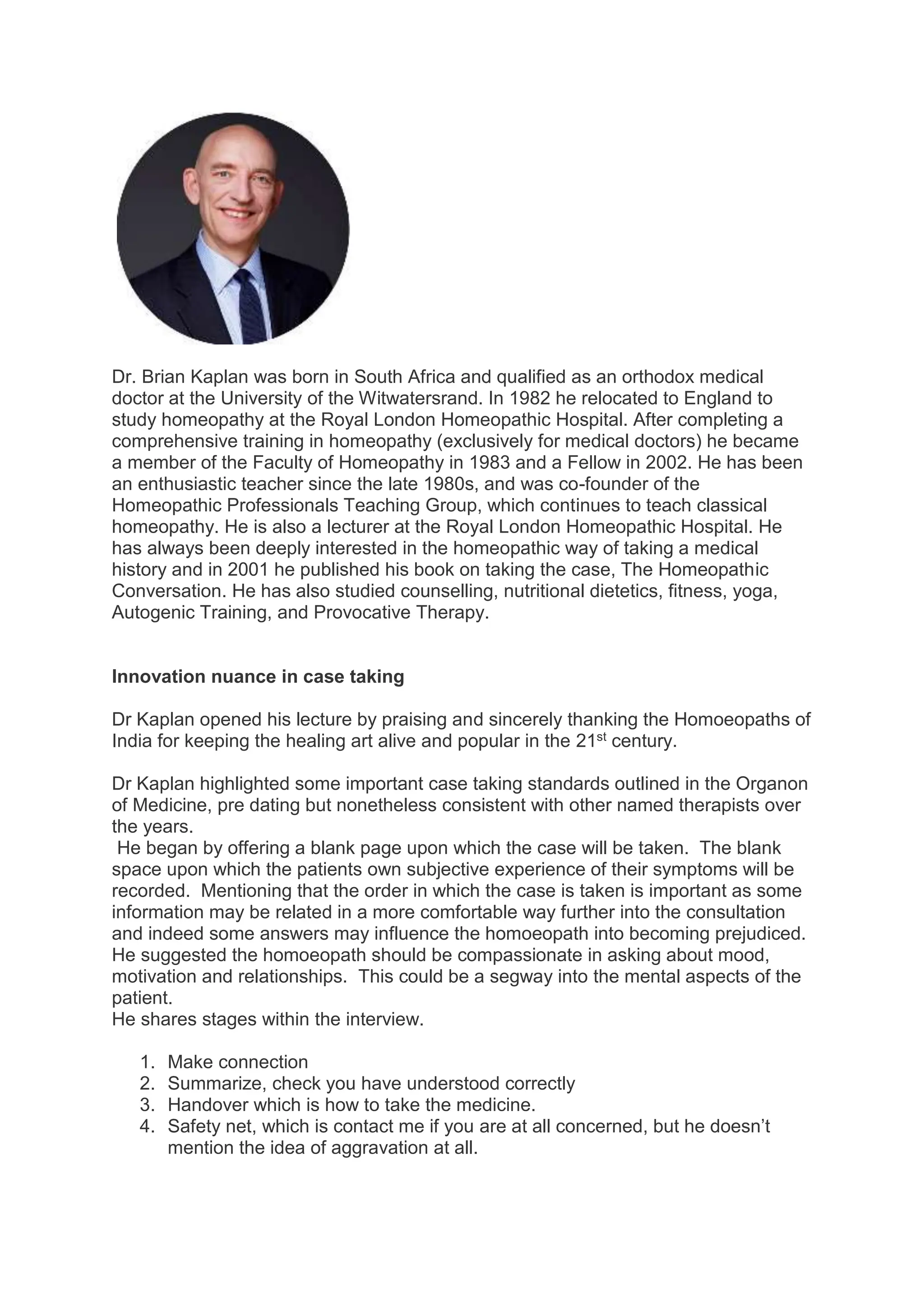 Dr. Brian Kaplan was born in South Africa and qualified as an orthodox medical
doctor at the University of the Witwatersrand. In 1982 he relocated to England to
study homeopathy at the Royal London Homeopathic Hospital. After completing a
comprehensive training in homeopathy (exclusively for medical doctors) he became
a member of the Faculty of Homeopathy in 1983 and a Fellow in 2002. He has been
an enthusiastic teacher since the late 1980s, and was co-founder of the
Homeopathic Professionals Teaching Group, which continues to teach classical
homeopathy. He is also a lecturer at the Royal London Homeopathic Hospital. He
has always been deeply interested in the homeopathic way of taking a medical
history and in 2001 he published his book on taking the case, The Homeopathic
Conversation. He has also studied counselling, nutritional dietetics, fitness, yoga,
Autogenic Training, and Provocative Therapy.
Innovation nuance in case taking
Dr Kaplan opened his lecture by praising and sincerely thanking the Homoeopaths of
India for keeping the healing art alive and popular in the 21st century.
Dr Kaplan highlighted some important case taking standards outlined in the Organon
of Medicine, pre dating but nonetheless consistent with other named therapists over
the years.
He began by offering a blank page upon which the case will be taken. The blank
space upon which the patients own subjective experience of their symptoms will be
recorded. Mentioning that the order in which the case is taken is important as some
information may be related in a more comfortable way further into the consultation
and indeed some answers may influence the homoeopath into becoming prejudiced.
He suggested the homoeopath should be compassionate in asking about mood,
motivation and relationships. This could be a segway into the mental aspects of the
patient.
He shares stages within the interview.
1. Make connection
2. Summarize, check you have understood correctly
3. Handover which is how to take the medicine.
4. Safety net, which is contact me if you are at all concerned, but he doesn’t
mention the idea of aggravation at all.
 