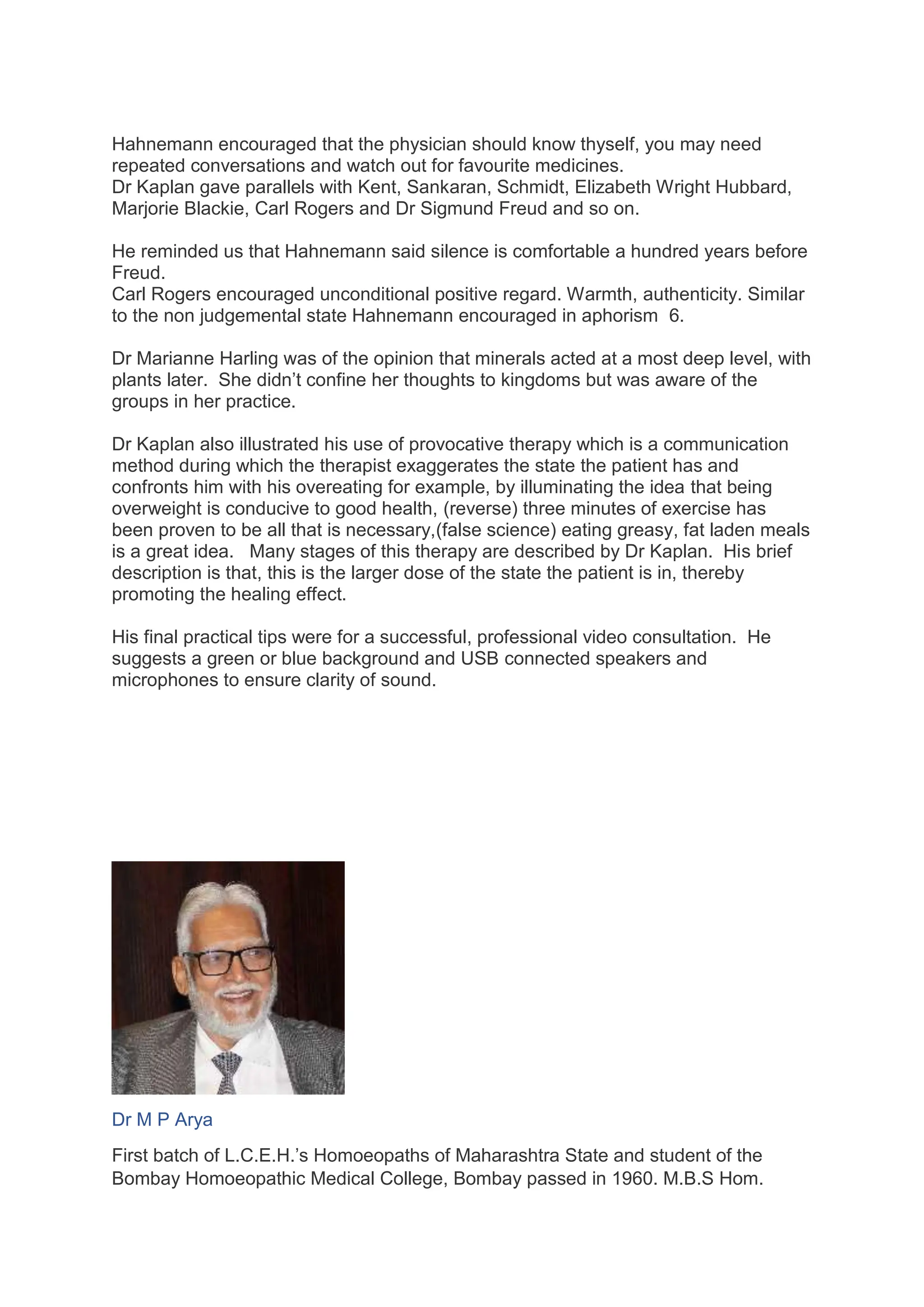 Hahnemann encouraged that the physician should know thyself, you may need
repeated conversations and watch out for favourite medicines.
Dr Kaplan gave parallels with Kent, Sankaran, Schmidt, Elizabeth Wright Hubbard,
Marjorie Blackie, Carl Rogers and Dr Sigmund Freud and so on.
He reminded us that Hahnemann said silence is comfortable a hundred years before
Freud.
Carl Rogers encouraged unconditional positive regard. Warmth, authenticity. Similar
to the non judgemental state Hahnemann encouraged in aphorism 6.
Dr Marianne Harling was of the opinion that minerals acted at a most deep level, with
plants later. She didn’t confine her thoughts to kingdoms but was aware of the
groups in her practice.
Dr Kaplan also illustrated his use of provocative therapy which is a communication
method during which the therapist exaggerates the state the patient has and
confronts him with his overeating for example, by illuminating the idea that being
overweight is conducive to good health, (reverse) three minutes of exercise has
been proven to be all that is necessary,(false science) eating greasy, fat laden meals
is a great idea. Many stages of this therapy are described by Dr Kaplan. His brief
description is that, this is the larger dose of the state the patient is in, thereby
promoting the healing effect.
His final practical tips were for a successful, professional video consultation. He
suggests a green or blue background and USB connected speakers and
microphones to ensure clarity of sound.
Dr M P Arya
First batch of L.C.E.H.’s Homoeopaths of Maharashtra State and student of the
Bombay Homoeopathic Medical College, Bombay passed in 1960. M.B.S Hom.
 