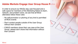 © 2021 Adobe. All Rights Reserved. Adobe
Confidential.
Adobe Marketo Engage User Group House Rules
In order to ensure our MUGs stay user-focused and a
safe space for members of the Marketing Nation to learn,
network, and problem solve, we ask that all MUG
attendees follow these rules:
• No self-promotion or pitching of any kind is permitted
at MUG events
• Don’t contact people outside of the User Group
without their consent
• If MUG members share their use case at the User
Group, please don’t share that information without
their consent
 