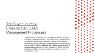 The Buyer Journey:
Breaking Bad (Lead
Management Processes)
Traditional lead generation and scoring methodologies designed
to identify Marketing Qualified Leads often fail to capture the real
insights of potential buyers' behavior, creating poor customer
experiences, and misalignment between sales and marketing. In
this session, PwC and US Bank will share a new approach to
lead management that leverages the power of Adobe Marketo
Engage and CRM to empower sales and marketing teams to
drive better results.
 