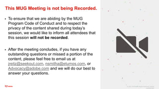 © 2021 Adobe. All Rights Reserved. Adobe
Confidential.
This MUG Meeting is not being Recorded.
 To ensure that we are abiding by the MUG
Program Code of Conduct and to respect the
privacy of the content shared during today’s
session, we would like to inform all attendees that
this session will not be recorded.
 After the meeting concludes, if you have any
outstanding questions or missed a portion of the
content, please feel free to email us at
jreitz@seekout.com, nsmitha@etumos.com, or
Advocacy@adobe.com and we will do our best to
answer your questions.
 