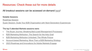 © 2021 Adobe. All Rights Reserved. Adobe
Confidential.
Resources: Check these out for more details
All breakout sessions can be accessed on-demand here!
Notable Sessions:
Roadmap Session
Super Session: Scale Your B2B Organization with Next-Generation Experiences
The top 5 attended Marketo sessions were:
1. The Buyer Journey: Breaking Bad (Lead Management Processes)
2. B2B Marketing Attribution: The Search for the Holy Grail
3. B2B Marketing Attribution Unlocked: The Whole Picture
4. Account-based Marketing: More Than a B2B Marketing Strategy
5. 2023 Roadmap and Innovations for Adobe Marketo Engage
 