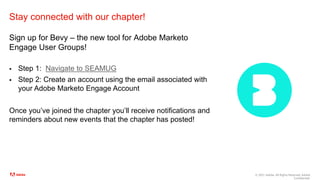 © 2021 Adobe. All Rights Reserved. Adobe
Confidential.
Stay connected with our chapter!
Sign up for Bevy – the new tool for Adobe Marketo
Engage User Groups!
 Step 1: Navigate to SEAMUG
 Step 2: Create an account using the email associated with
your Adobe Marketo Engage Account
Once you’ve joined the chapter you’ll receive notifications and
reminders about new events that the chapter has posted!
 