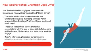 © 2021 Adobe. All Rights Reserved. Adobe
Confidential.
New Webinar series: Champion Deep Dives
The Adobe Marketo Engage Champions are
launching a new webinar series titled "Deep Dives."
 The series will focus on Marketo features and
functionality including; marketing activities, Admin
responsibilities, Database/Analytics, Design studio and
much more!
 These will be technical, screen-share style
presentations with the goal of being able to follow along
and implement this live within your instance of Marketo
Engage.
 If you're interested, please join our community;
https://mugs.marketo.com/adobe-deep-dive-mug/
Join the chapter for updates!
 