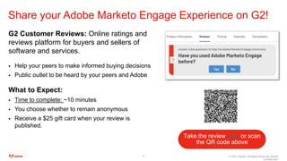 © 2021 Adobe. All Rights Reserved. Adobe
Confidential.
Share your Adobe Marketo Engage Experience on G2!
G2 Customer Reviews: Online ratings and
reviews platform for buyers and sellers of
software and services.
 Help your peers to make informed buying decisions
 Public outlet to be heard by your peers and Adobe
What to Expect:
 Time to complete: ~10 minutes
 You choose whether to remain anonymous
 Receive a $25 gift card when your review is
published.
8
Take the review here or scan
the QR code above
 