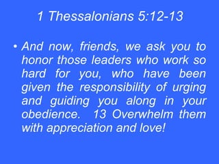 1 Thessalonians 5:12-13 And now, friends, we ask you to honor those leaders who work so hard for you, who have been given the responsibility of urging and guiding you along in your obedience.  13 Overwhelm them with appreciation and love!   