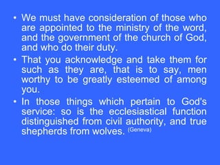We must have consideration of those who are appointed to the ministry of the word, and the government of the church of God, and who do their duty.  That you acknowledge and take them for such as they are, that is to say, men worthy to be greatly esteemed of among you.  In those things which pertain to God's service: so is the ecclesiastical function distinguished from civil authority, and true shepherds from wolves.  (Geneva)   