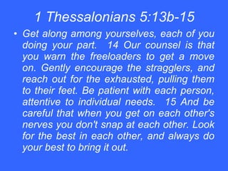 1 Thessalonians 5:13b-15 Get along among yourselves, each of you doing your part.  14 Our counsel is that you warn the freeloaders to get a move on. Gently encourage the stragglers, and reach out for the exhausted, pulling them to their feet. Be patient with each person, attentive to individual needs.  15 And be careful that when you get on each other's nerves you don't snap at each other. Look for the best in each other, and always do your best to bring it out. 