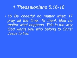 1 Thessalonians 5:16-18 16 Be cheerful no matter what; 17 pray all the time; 18 thank God no matter what happens. This is the way God wants you who belong to Christ Jesus to live. 