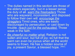 The duties named in this section are those of the elders especially, but in a lesser sense the duty of all.  warn the freeloaders  Those who are wayward, inconsistent, and disposed to follow their own will.  encourage the stragglers  Timid ones, who are easily discouraged by persecution, or cast down by trouble.  reach out for the exhausted,  Those weak in the faith.  Be cheerful no matter what;  Religion is not sullen and sour, but full of joy; so full that the saint can even be joyous when all the world seems to frown. He has a hidden source of joy, a present Savior, a blessed hope.  (PNT) 