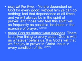 pray all the time;  -  Ye are dependent on God for every good; without him ye can do nothing; feel that dependence at all times, and ye will always be in the spirit of prayer; and those who feel this spirit will, as frequently as possible, be found in the exercise of prayer.  (Clarke) thank God no matter what happens . There is a silver lining to every cloud. God is with us whatever befalls us. It is God’s will that we find joy in prayer in Christ Jesus in every condition of life.  (RWP) 