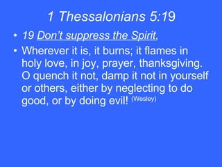 1 Thessalonians 5:1 9 19  Don’t suppress the Spirit , Wherever it is, it burns; it flames in holy love, in joy, prayer, thanksgiving. O quench it not, damp it not in yourself or others, either by neglecting to do good, or by doing evil!  (Wesley)   