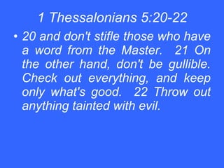 1 Thessalonians 5:20-22 20 and don't stifle those who have a word from the Master.  21 On the other hand, don't be gullible. Check out everything, and keep only what's good.  22 Throw out anything tainted with evil.   