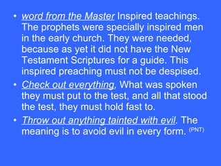 word from the Master  Inspired teachings. The prophets were specially inspired men in the early church. They were needed, because as yet it did not have the New Testament Scriptures for a guide. This inspired preaching must not be despised.  Check out everything ,  What was spoken they must put to the test, and all that stood the test, they must hold fast to.  Throw out anything tainted with evil .  The meaning is to avoid evil in every form.  (PNT)   