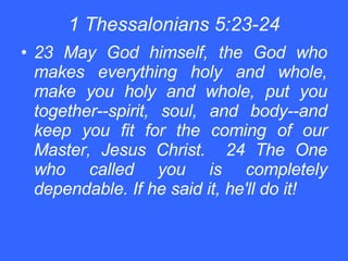 1 Thessalonians 5:23-24 23 May God himself, the God who makes everything holy and whole, make you holy and whole, put you together--spirit, soul, and body--and keep you fit for the coming of our Master, Jesus Christ.  24 The One who called you is completely dependable. If he said it, he'll do it! 