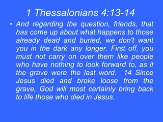 1 Thessalonians 4:13-14   And regarding the question, friends, that has come up about what happens to those already dead and buried, we don't want you in the dark any longer. First off, you must not carry on over them like people who have nothing to look forward to, as if the grave were the last word.  14 Since Jesus died and broke loose from the grave, God will most certainly bring back to life those who died in Jesus.   