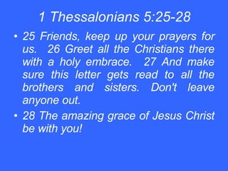 1 Thessalonians 5:25-28 25 Friends, keep up your prayers for us.  26 Greet all the Christians there with a holy embrace.  27 And make sure this letter gets read to all the brothers and sisters. Don't leave anyone out. 28 The amazing grace of Jesus Christ be with you! 