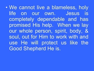 We cannot live a blameless, holy life on our own.  Jesus is completely dependable and has promised His help.  When we lay our whole person, spirit, body, & soul, out for Him to work with and use He will protect us like the Good Shepherd He is.   