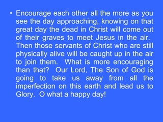 Encourage each other all the more as you see the day approaching, knowing on that great day the dead in Christ will come out of their graves to meet Jesus in the air.  Then those servants of Christ who are still physically alive will be caught up in the air to join them.  What is more encouraging than that?  Our Lord, The Son of God is going to take us away from all the imperfection on this earth and lead us to Glory.  O what a happy day! 