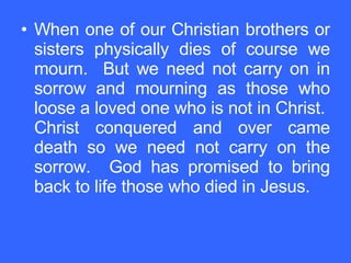 When one of our Christian brothers or sisters physically dies of course we mourn.  But we need not carry on in sorrow and mourning as those who loose a loved one who is not in Christ.  Christ conquered and over came death so we need not carry on the sorrow.  God has promised to bring back to life those who died in Jesus. 
