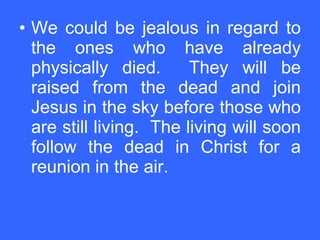 We could be jealous in regard to the ones who have already physically died.  They will be raised from the dead and join Jesus in the sky before those who are still living.  The living will soon follow the dead in Christ for a reunion in the air. 