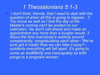 1 Thessalonians 5:1-3 I don't think, friends, that I need to deal with the question of when all this is going to happen.  2 You know as well as I that the day of the Master's coming can't be posted on our calendars. He won't call ahead and make an appointment any more than a burglar would. 3 About the time everybody's walking around complacently, congratulating each other--"We've sure got it made! Now we can take it easy!"--suddenly everything will fall apart. It's going to come as  suddenly  and inescapably as birth pangs to a pregnant woman. 