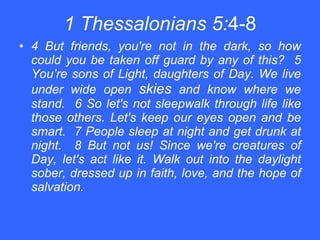 1 Thessalonians 5: 4-8 4 But friends, you're not in the dark, so how could you be taken off guard by any of this?  5 You’re sons of Light, daughters of Day. We live under wide open  skies  and know where we stand.  6 So let's not sleepwalk through life like those others. Let's keep our eyes open and be smart.  7 People sleep at night and get drunk at night.  8 But not us! Since we're creatures of Day, let's act like it. Walk out into the daylight sober, dressed up in faith, love, and the hope of salvation. 