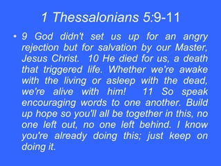 1 Thessalonians 5: 9-11 9 God didn't set us up for an angry rejection but for salvation by our Master, Jesus Christ.  10 He died for us, a death that triggered life. Whether we're awake with the living or asleep with the dead, we're alive with him!  11 So speak encouraging words to one another. Build up hope so you'll all be together in this, no one left out, no one left behind. I know you're already doing this; just keep on doing it. 
