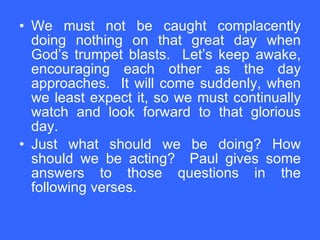 We must not be caught complacently doing nothing on that great day when God’s trumpet blasts.  Let’s keep awake, encouraging each other as the day approaches.  It will come suddenly, when we least expect it, so we must continually watch and look forward to that glorious day. Just what should we be doing? How should we be acting?  Paul gives some answers to those questions in the following verses. 